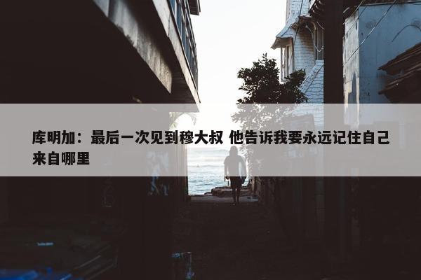 库明加：最后一次见到穆大叔 他告诉我要永远记住自己来自哪里