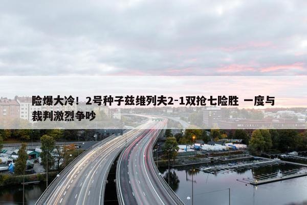 险爆大冷！2号种子兹维列夫2-1双抢七险胜 一度与裁判激烈争吵