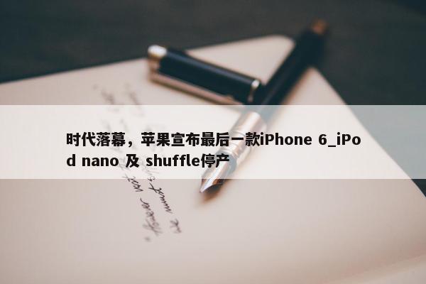 时代落幕，苹果宣布最后一款iPhone 6_iPod nano 及 shuffle停产