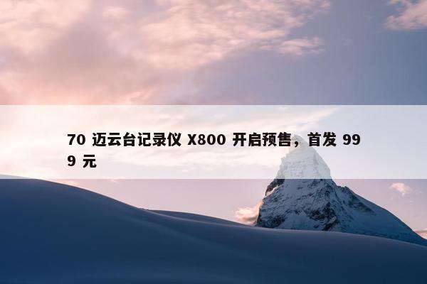 70 迈云台记录仪 X800 开启预售，首发 999 元