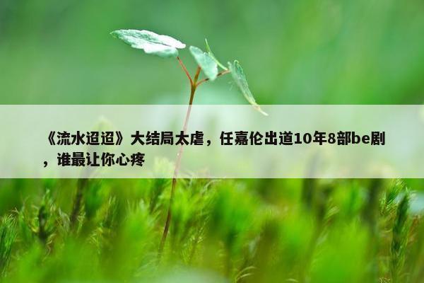 《流水迢迢》大结局太虐，任嘉伦出道10年8部be剧，谁最让你心疼