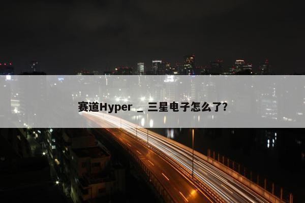 赛道Hyper _ 三星电子怎么了？