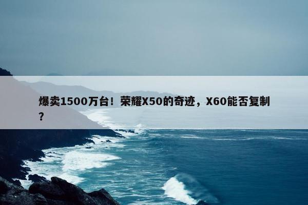 爆卖1500万台！荣耀X50的奇迹，X60能否复制？