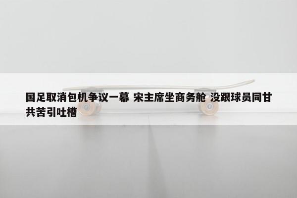 国足取消包机争议一幕 宋主席坐商务舱 没跟球员同甘共苦引吐槽