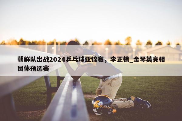 朝鲜队出战2024乒乓球亚锦赛，李正植_金琴英亮相团体预选赛