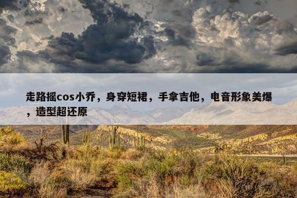 走路摇cos小乔，身穿短裙，手拿吉他，电音形象美爆，造型超还原