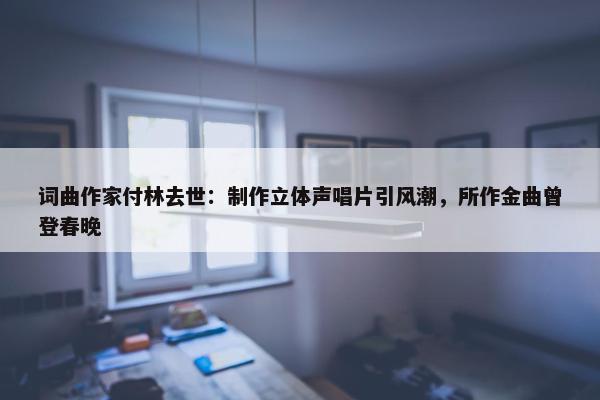 词曲作家付林去世：制作立体声唱片引风潮，所作金曲曾登春晚