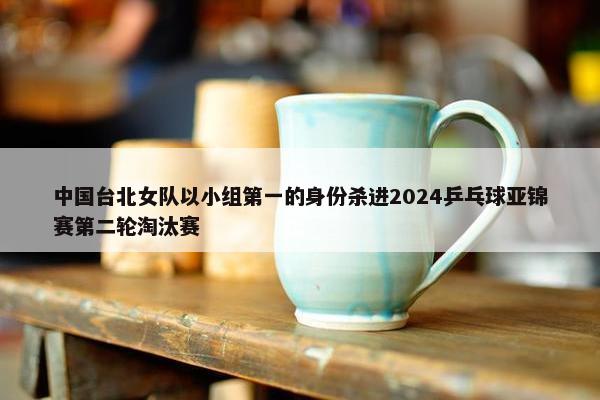 中国台北女队以小组第一的身份杀进2024乒乓球亚锦赛第二轮淘汰赛