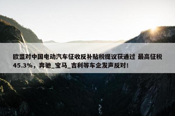 欧盟对中国电动汽车征收反补贴税提议获通过 最高征税45.3%，奔驰_宝马_吉利等车企发声反对！