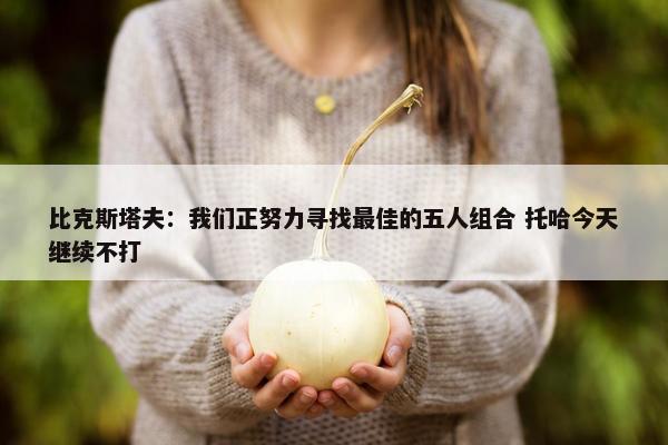 比克斯塔夫：我们正努力寻找最佳的五人组合 托哈今天继续不打