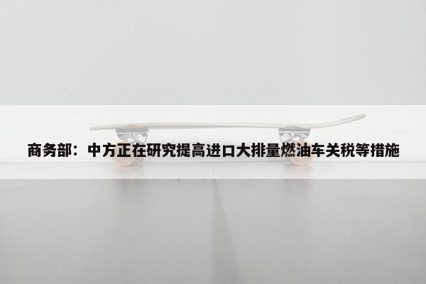 商务部：中方正在研究提高进口大排量燃油车关税等措施