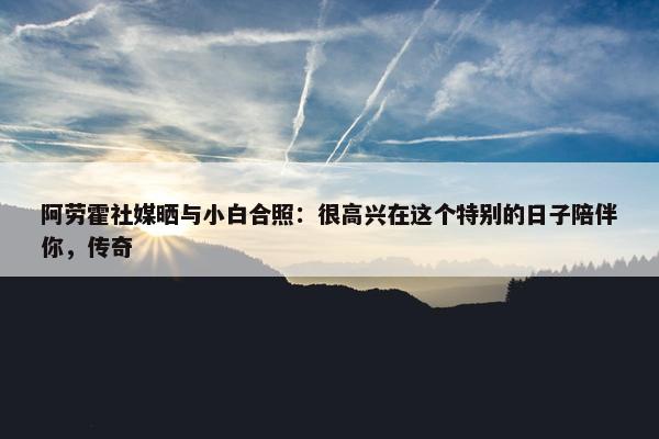 阿劳霍社媒晒与小白合照：很高兴在这个特别的日子陪伴你，传奇