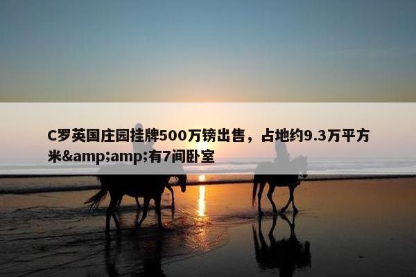 C罗英国庄园挂牌500万镑出售，占地约9.3万平方米&amp;有7间卧室