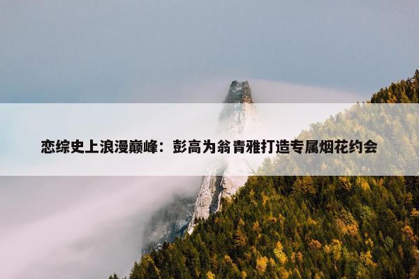 恋综史上浪漫巅峰：彭高为翁青雅打造专属烟花约会