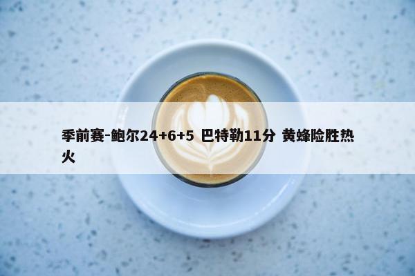 季前赛-鲍尔24+6+5 巴特勒11分 黄蜂险胜热火