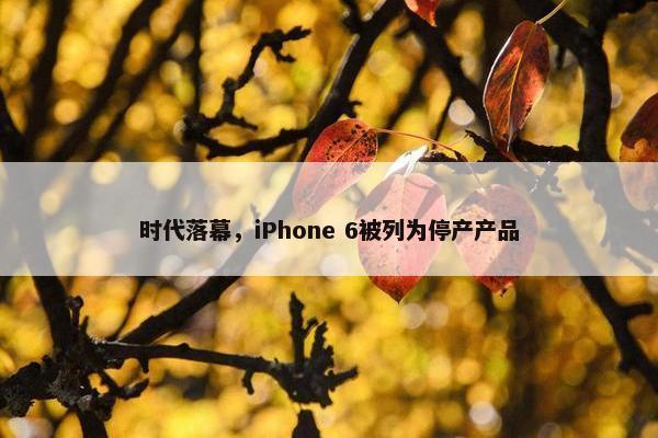 时代落幕，iPhone 6被列为停产产品