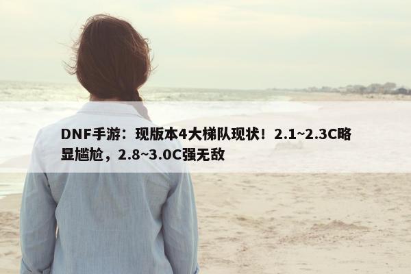 DNF手游：现版本4大梯队现状！2.1~2.3C略显尴尬，2.8~3.0C强无敌