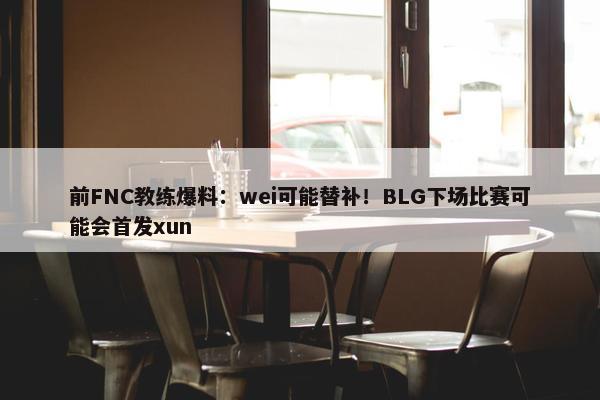 前FNC教练爆料：wei可能替补！BLG下场比赛可能会首发xun