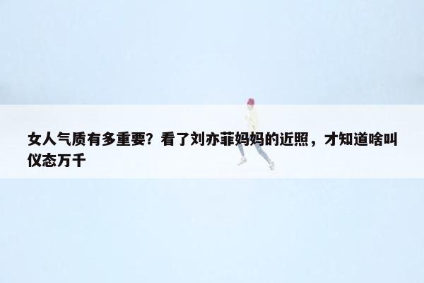 女人气质有多重要？看了刘亦菲妈妈的近照，才知道啥叫仪态万千