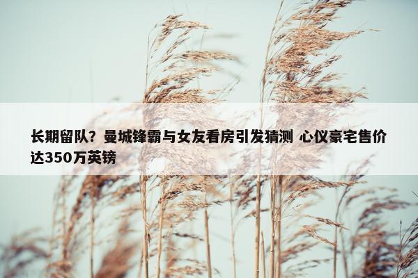 长期留队？曼城锋霸与女友看房引发猜测 心仪豪宅售价达350万英镑