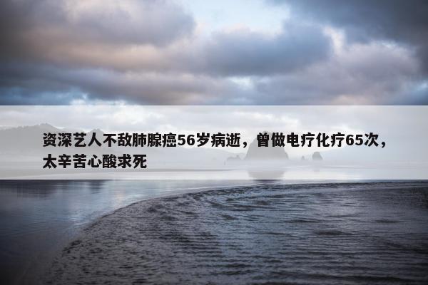 资深艺人不敌肺腺癌56岁病逝，曾做电疗化疗65次，太辛苦心酸求死