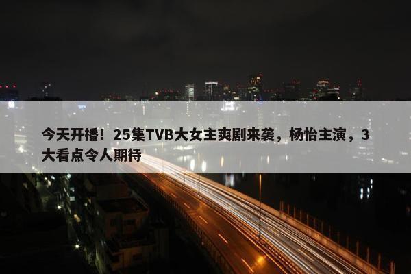 今天开播！25集TVB大女主爽剧来袭，杨怡主演，3大看点令人期待