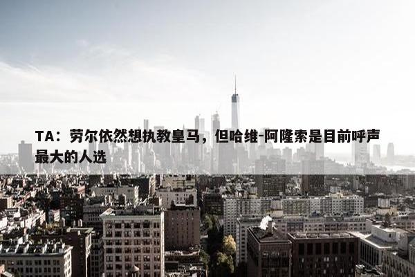 TA：劳尔依然想执教皇马，但哈维-阿隆索是目前呼声最大的人选