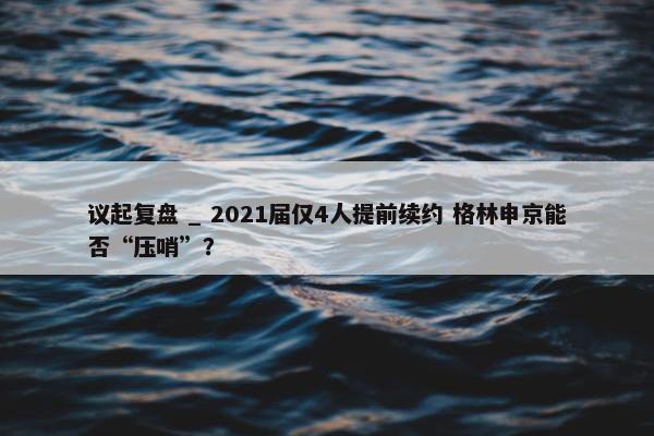 议起复盘 _ 2021届仅4人提前续约 格林申京能否“压哨”？