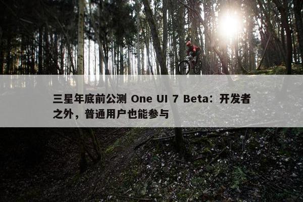 三星年底前公测 One UI 7 Beta：开发者之外，普通用户也能参与