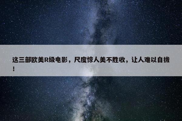 这三部欧美R级电影，尺度惊人美不胜收，让人难以自拔！