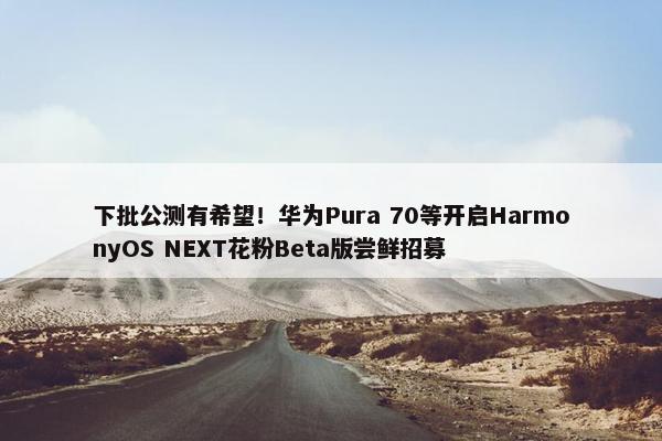 下批公测有希望！华为Pura 70等开启HarmonyOS NEXT花粉Beta版尝鲜招募