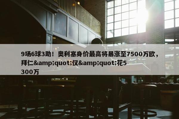 9场6球3助！奥利塞身价最高将暴涨至7500万欧，拜仁&quot;仅&quot;花5300万