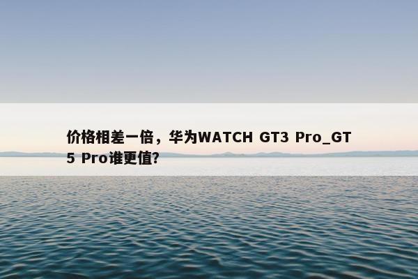 价格相差一倍，华为WATCH GT3 Pro_GT5 Pro谁更值？