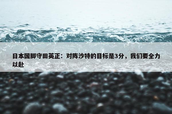 日本国脚守田英正：对阵沙特的目标是3分，我们要全力以赴