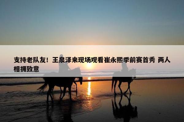 支持老队友！王泉泽来现场观看崔永熙季前赛首秀 两人相拥致意