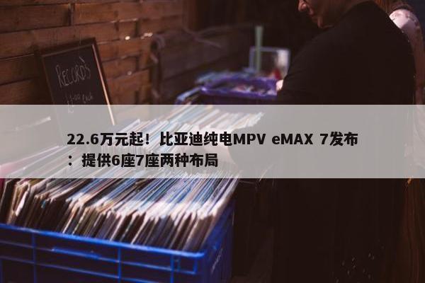 22.6万元起！比亚迪纯电MPV eMAX 7发布：提供6座7座两种布局