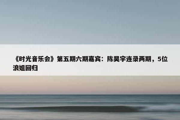 《时光音乐会》第五期六期嘉宾：陈昊宇连录两期，5位浪姐回归