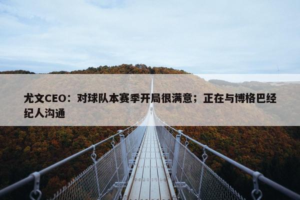 尤文CEO：对球队本赛季开局很满意；正在与博格巴经纪人沟通