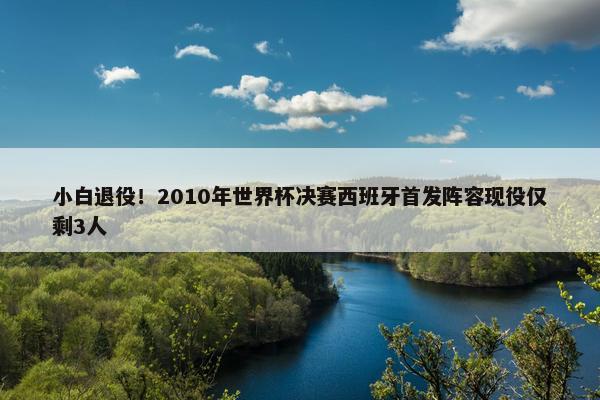 小白退役！2010年世界杯决赛西班牙首发阵容现役仅剩3人