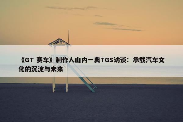 《GT 赛车》制作人山内一典TGS访谈：承载汽车文化的沉淀与未来