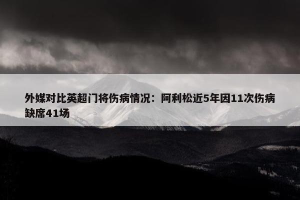 外媒对比英超门将伤病情况：阿利松近5年因11次伤病缺席41场