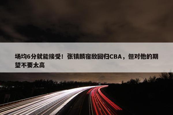 场均6分就能接受！张镇麟宿敌回归CBA，但对他的期望不要太高