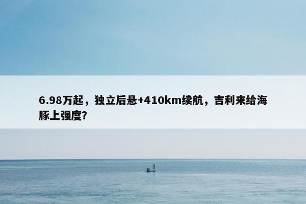 6.98万起，独立后悬+410km续航，吉利来给海豚上强度？