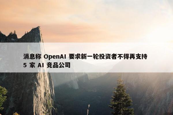 消息称 OpenAI 要求新一轮投资者不得再支持 5 家 AI 竞品公司