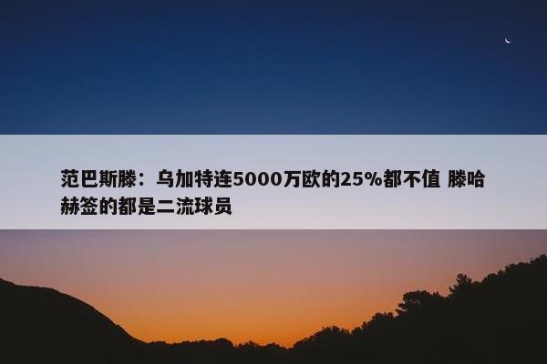 范巴斯滕：乌加特连5000万欧的25%都不值 滕哈赫签的都是二流球员