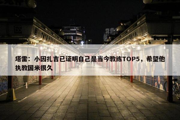 塔雷：小因扎吉已证明自己是当今教练TOP5，希望他执教国米很久