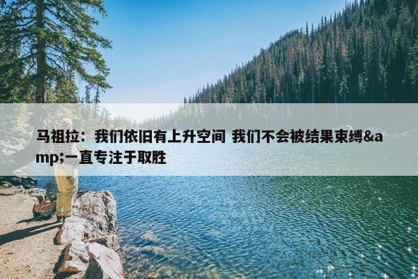 马祖拉：我们依旧有上升空间 我们不会被结果束缚&一直专注于取胜