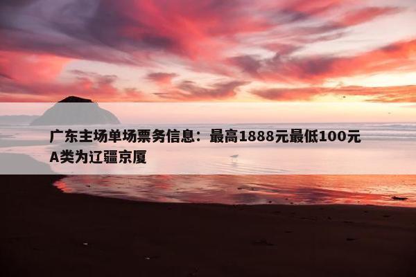 广东主场单场票务信息：最高1888元最低100元 A类为辽疆京厦