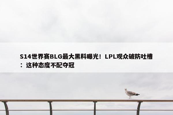 S14世界赛BLG最大黑料曝光！LPL观众破防吐槽：这种态度不配夺冠