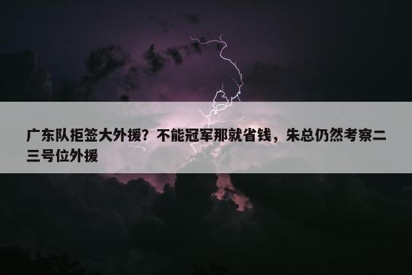 广东队拒签大外援？不能冠军那就省钱，朱总仍然考察二三号位外援